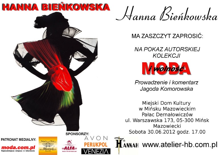 Hanna Bieńkowska ma zaszczyt zaprosić Państwa na pokaz autorskiej kolekcji na każdą figurę i rozmiar 
			Moda i Wolność.Prowadzenie i komentarz: Jagoda Komorowska. W pokazie wezmą udział modelki w różnym wieku i 
			rozmiarze oraz modelka w wieku 92 lat. Miejski Dom Kultury w Mińsku Mazowieckim Pałac Dernałowiczów, Warszawska 173
			05-300 Mińsk Mazowiecki. Sobota 30.06.2012, godz. 17.oo. Serdecznie zapraszamy!
